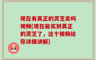 现在有真正的灵芝卖吗视频(现在能买到真正的灵芝了，这个视频给你详细讲解)