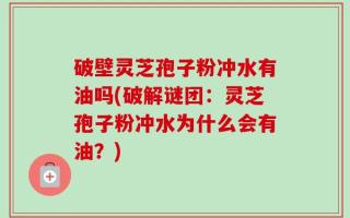 破壁灵芝孢子粉冲水有油吗(破解谜团：灵芝孢子粉冲水为什么会有油？)
