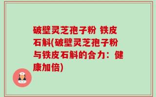 破壁灵芝孢子粉 铁皮石斛(破壁灵芝孢子粉与铁皮石斛的合力：健康加倍)