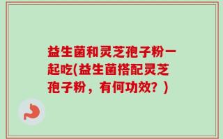 益生菌和灵芝孢子粉一起吃(益生菌搭配灵芝孢子粉，有何功效？)