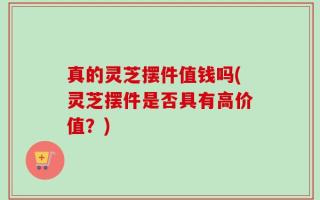 真的灵芝摆件值钱吗(灵芝摆件是否具有高价值？)