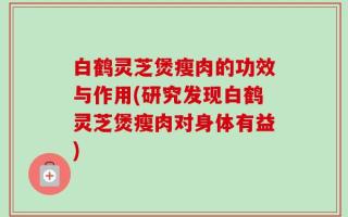 白鹤灵芝煲瘦肉的功效与作用(研究发现白鹤灵芝煲瘦肉对身体有益)