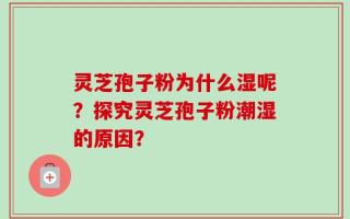 灵芝孢子粉为什么湿呢？探究灵芝孢子粉潮湿的原因？