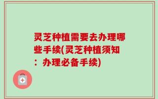 灵芝种植需要去办理哪些手续(灵芝种植须知：办理必备手续)