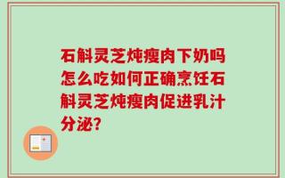 石斛灵芝炖瘦肉下奶吗怎么吃如何正确烹饪石斛灵芝炖瘦肉促进乳汁分泌？