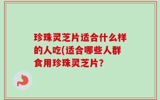 珍珠灵芝片适合什么样的人吃(适合哪些人群食用珍珠灵芝片？