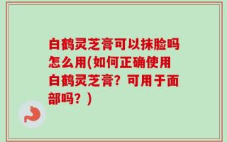 白鹤灵芝膏可以抹脸吗怎么用(如何正确使用白鹤灵芝膏？可用于面部吗？)