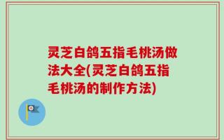灵芝白鸽五指毛桃汤做法大全(灵芝白鸽五指毛桃汤的制作方法)
