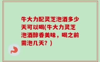 牛大力配灵芝泡酒多少天可以喝(牛大力灵芝泡酒醇香美味，喝之前需泡几天？)