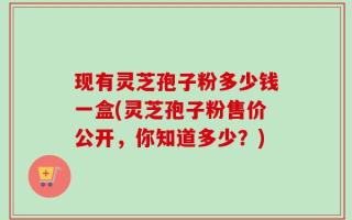 现有灵芝孢子粉多少钱一盒(灵芝孢子粉售价公开，你知道多少？)