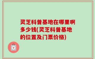 灵芝科普基地在哪里啊多少钱(灵芝科普基地的位置及门票价格)