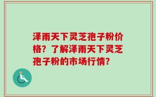 泽雨天下灵芝孢子粉价格？了解泽雨天下灵芝孢子粉的市场行情？