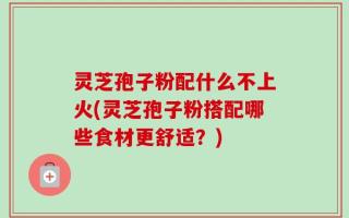 灵芝孢子粉配什么不上火(灵芝孢子粉搭配哪些食材更舒适？)