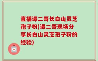 直播谭二哥长白山灵芝孢子粉(谭二哥现场分享长白山灵芝孢子粉的经验)