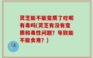 灵芝能不能变质了吃呢有毒吗(灵芝有没有变质和毒性问题？导致能不能食用？)