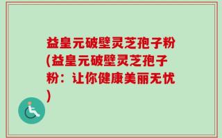 益皇元破壁灵芝孢子粉(益皇元破壁灵芝孢子粉：让你健康美丽无忧)