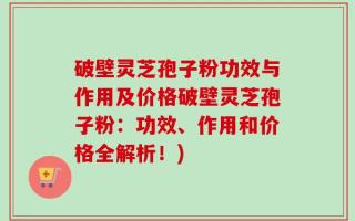 破壁灵芝孢子粉功效与作用及价格破壁灵芝孢子粉：功效、作用和价格全解析！)
