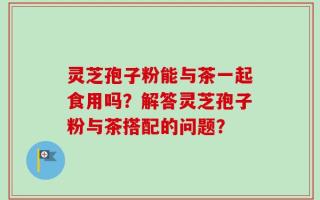 灵芝孢子粉能与茶一起食用吗？解答灵芝孢子粉与茶搭配的问题？