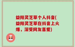 益阳灵芝草个人抖音(益阳灵芝草在抖音上火爆，深受网友喜爱)