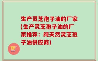 生产灵芝孢子油的厂家(生产灵芝孢子油的厂家推荐：纯天然灵芝孢子油供应商)
