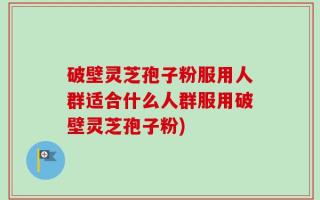 破壁灵芝孢子粉服用人群适合什么人群服用破壁灵芝孢子粉)