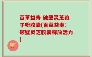 百草益寿 破壁灵芝孢子粉胶囊(百草益寿：破壁灵芝胶囊释放活力)