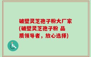 破壁灵芝孢子粉大厂家(破壁灵芝孢子粉 品质领导者，放心选择)