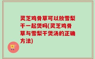 灵芝鸡骨草可以放雪梨干一起煲吗(灵芝鸡骨草与雪梨干煲汤的正确方法)