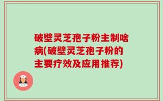 破壁灵芝孢子粉主制啥病(破壁灵芝孢子粉的主要疗效及应用推荐)