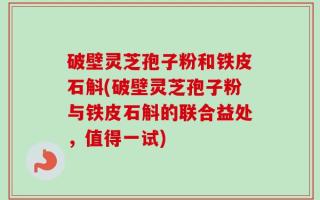 破壁灵芝孢子粉和铁皮石斛(破壁灵芝孢子粉与铁皮石斛的联合益处，值得一试)