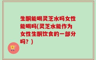 生酮能喝灵芝水吗女性能喝吗(灵芝水能作为女性生酮饮食的一部分吗？)