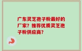 广东灵芝孢子粉最好的厂家？推荐优质灵芝孢子粉供应商？