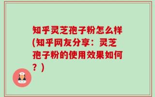 知乎灵芝孢子粉怎么样(知乎网友分享：灵芝孢子粉的使用效果如何？)