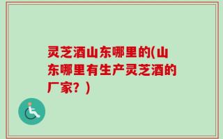 灵芝酒山东哪里的(山东哪里有生产灵芝酒的厂家？)