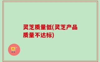 灵芝质量低(灵芝产品质量不达标)