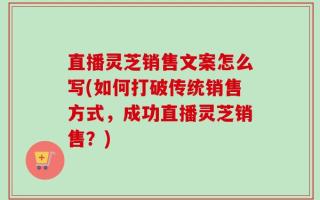 直播灵芝销售文案怎么写(如何打破传统销售方式，成功直播灵芝销售？)