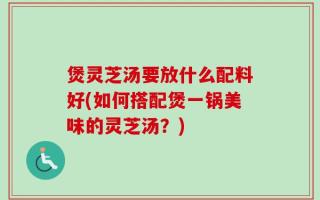 煲灵芝汤要放什么配料好(如何搭配煲一锅美味的灵芝汤？)