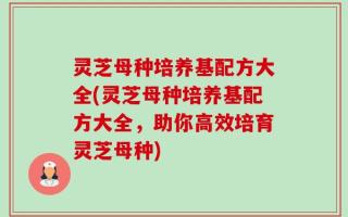 灵芝母种培养基配方大全(灵芝母种培养基配方大全，助你高效培育灵芝母种)