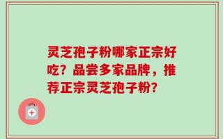 灵芝孢子粉哪家正宗好吃？品尝多家品牌，推荐正宗灵芝孢子粉？