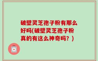 破壁灵芝孢子粉有那么好吗(破壁灵芝孢子粉真的有这么神奇吗？)