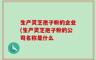 生产灵芝孢子粉的企业(生产灵芝孢子粉的公司名称是什么