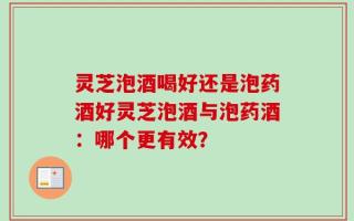 灵芝泡酒喝好还是泡药酒好灵芝泡酒与泡药酒：哪个更有效？