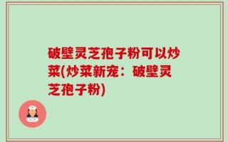 破壁灵芝孢子粉可以炒菜(炒菜新宠：破壁灵芝孢子粉)