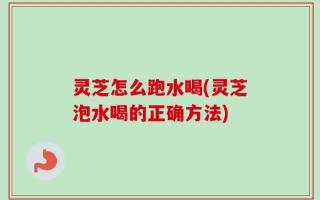 灵芝怎么跑水喝(灵芝泡水喝的正确方法)
