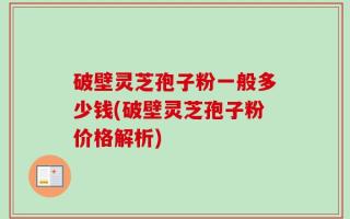 破壁灵芝孢子粉一般多少钱(破壁灵芝孢子粉价格解析)