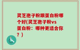 灵芝孢子粉跟蛋白粉哪个好(灵芝孢子粉vs蛋白粉：哪种更适合你？)