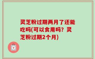 灵芝粉过期两月了还能吃吗(可以食用吗？灵芝粉过期2个月)