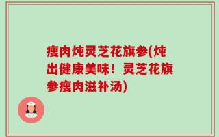 瘦肉炖灵芝花旗参(炖出健康美味！灵芝花旗参瘦肉滋补汤)