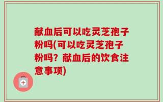 献血后可以吃灵芝孢子粉吗(可以吃灵芝孢子粉吗？献血后的饮食注意事项)