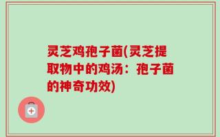 灵芝鸡孢子菌(灵芝提取物中的鸡汤：孢子菌的神奇功效)